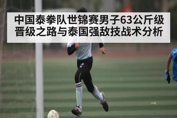 中国泰拳队世锦赛男子63公斤级晋级之路与泰国强敌技战术分析